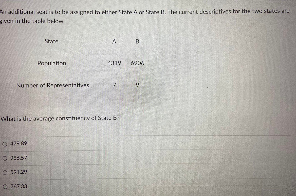 An additional seat is to be assigned to either State A or State B. The current descriptives for the two states are
given in the table below.
State
A
В
Population
4319
6906
Number of Representatives
9.
What is the average constituency of State B?
O 479.89
O 986.57
O 591.29
O 767.33
