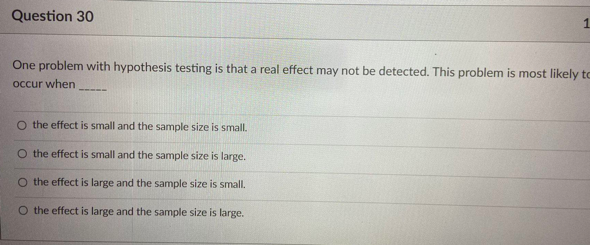 Question 30
1
One problem with hypothesis testing is that a real effect may not be detected. This problem is most likely to
Occur when
O the effect is small and the sample size is small.
O the effect is small and the sample size is large.
O the effect is large and the sample size is small.
O the effect is large and the sample size is large.
