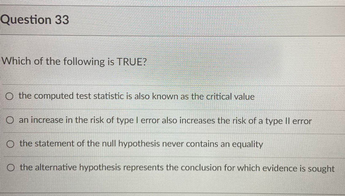 Question 33
Which of the following is TRUE?
O the computed test statistic is also known as the critical value
O an increase in the risk of type I error also increases the risk of a type Il error
O the statement of the null hypothesis never contains an equality
O the alternative hypothesis represents the conclusion for which evidence is sought
