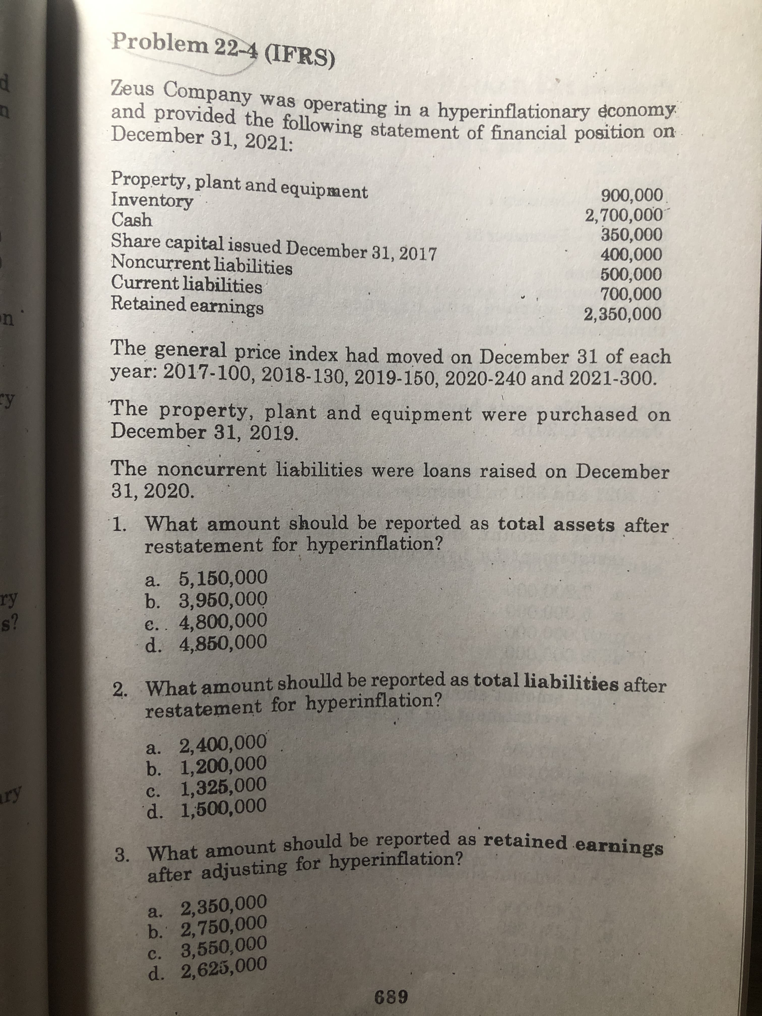 Problem 22-4 (IFRS)
Zeus Company was operating in a hyperinflationary economy
and provided the following statement of financial position of
December 31, 2021:
Property, plant and equipment
Inventory
Cash
Share capital issued December 31, 2017
Noncurrent liabilities
Current liabilities
Retained earnings
0000,
2,700,000
350,000
400,000
2,350,000
The general price index had moved on December 31 of each
year: 2017-100, 2018-130, 2019-150, 2020-240 and 2021-300.
The property, plant and equipment were purchased on
December 31, 2019.
The noncurrent liabilities were loans raised on December
31,2020.
1. What amount should be reported as total assets after
restatement for hyperinflation?
a. 5,150,000
b. 3,950,000
e.. 4,800,000
d. 4,850,000
s?
2. What amount shoulld be reported as total liabilities after
restatement for hyperinflation?
a. 2,400,000
b. 1,200,000
c. 1,325,000
d. 1,500,000
Sax
3. What amount should be reported as retained earninge
after adjusting for hyperinflation?
a. 2,350,000
b. 2,750,000
c. 3,550,000
d. 2,625,000
689
