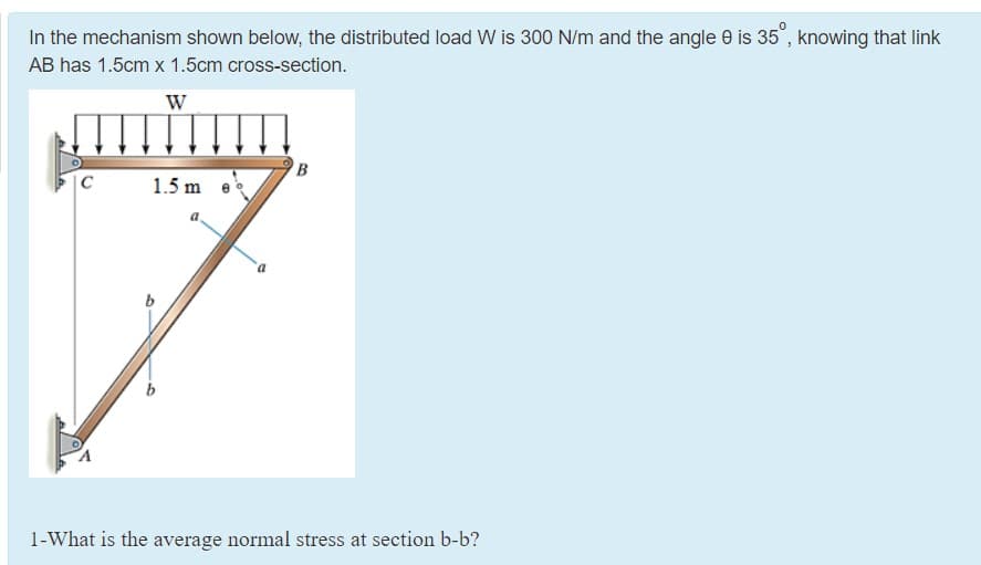 In the mechanism shown below, the distributed load W is 300 N/m and the angle 0 is 35", knowing that link
AB has 1.5cm x 1.5cm cross-section.
W
|C
1.5 m
1-What is the average normal stress at section b-b?
