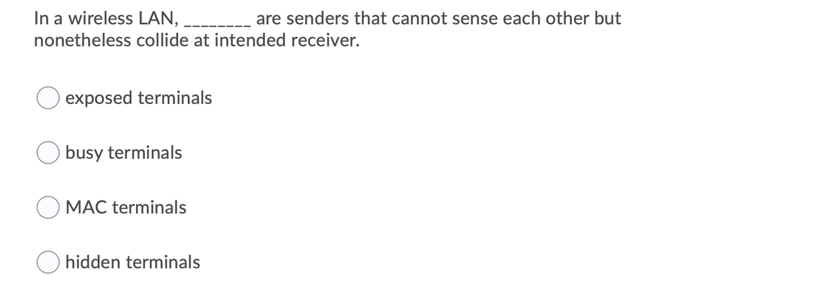 In a wireless LAN,
are senders that cannot sense each other but
nonetheless collide at intended receiver.
exposed terminals
busy terminals
MAC terminals
hidden terminals
