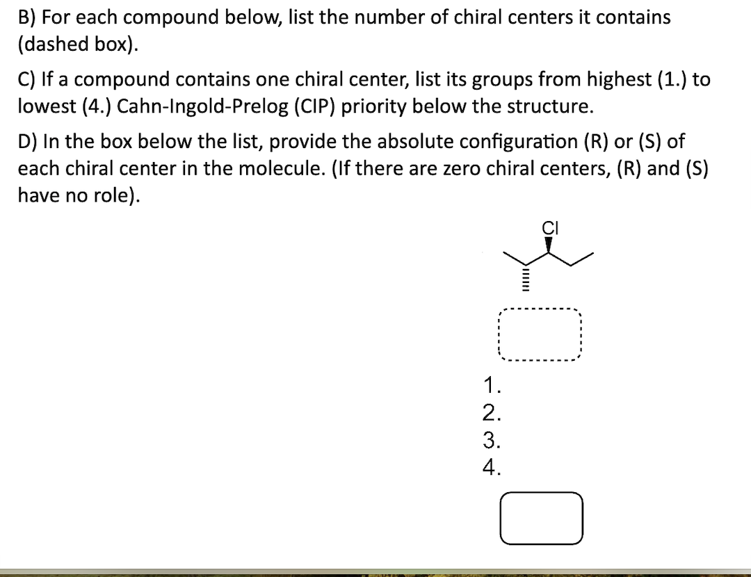 B) For each compound below, list the number of chiral centers it contains
(dashed box).
C) If a compound contains one chiral center, list its groups from highest (1.) to
lowest (4.) Cahn-Ingold-Prelog (CIP) priority below the structure.
D) In the box below the list, provide the absolute configuration (R) or (S) of
each chiral center in the molecule. (If there are zero chiral centers, (R) and (S)
have no role).
-0.0
1.
2.
3.
4.