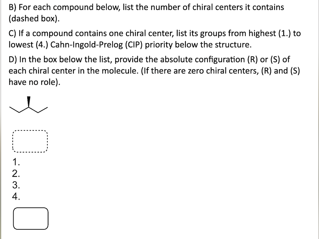 B) For each compound below, list the number of chiral centers it contains
(dashed box).
C) If a compound contains one chiral center, list its groups from highest (1.) to
lowest (4.) Cahn-Ingold-Prelog (CIP) priority below the structure.
D) In the box below the list, provide the absolute configuration (R) or (S) of
each chiral center in the molecule. (If there are zero chiral centers, (R) and (S)
have no role).
D-NA-
1.
2.
3.
4.