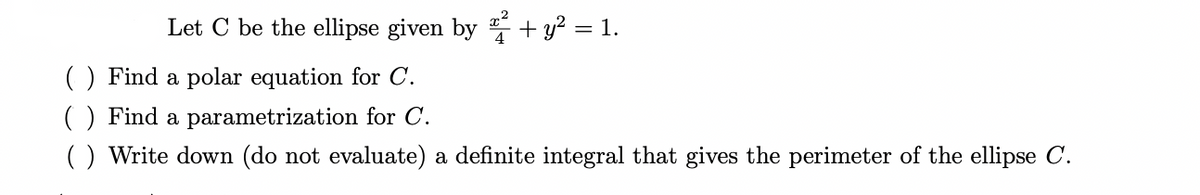 Let C be the ellipse given by ² + y² = 1.
() Find a polar equation for C.
() Find a parametrization for C.
( ) Write down (do not evaluate) a definite integral that gives the perimeter of the ellipse C.