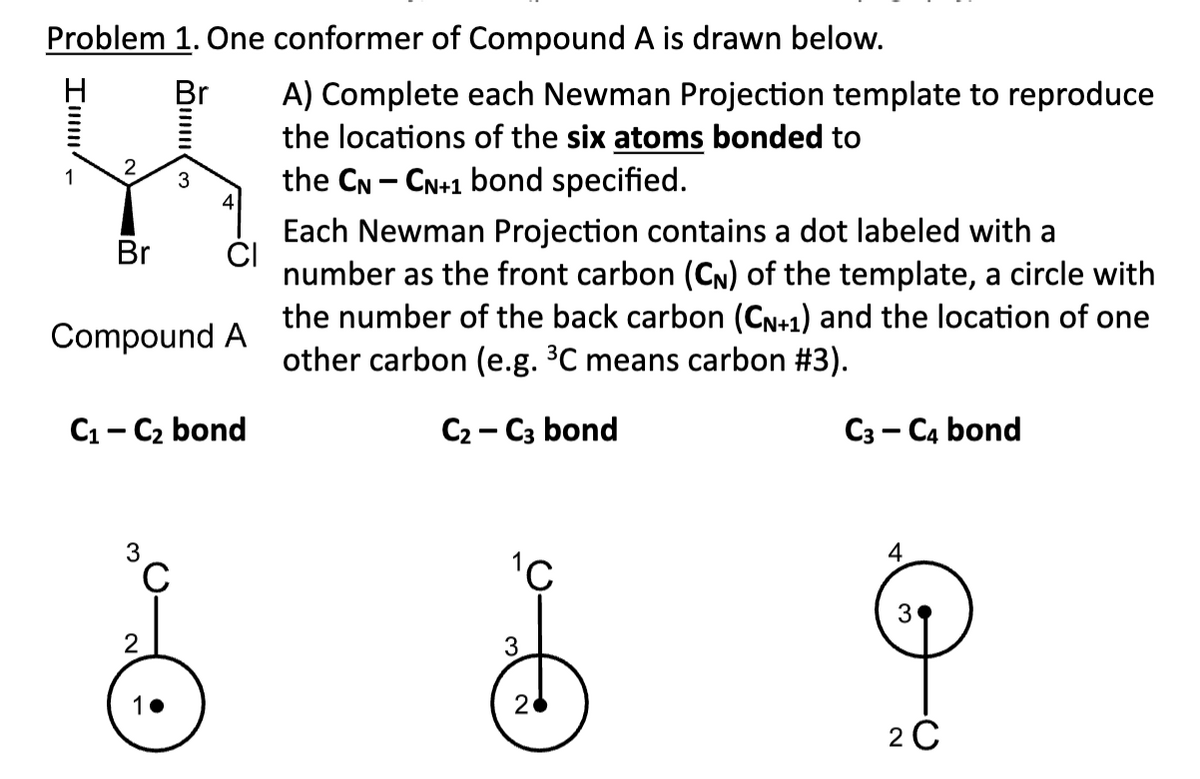 Problem 1. One conformer of Compound A is drawn below.
Br
Imm
Br
<
Compound A
3
C₁-C₂ bond
3
C
1.
A) Complete each Newman Projection template to reproduce
the locations of the six atoms bonded to
the CN - CN+1 bond specified.
Each Newman Projection contains a dot labeled with a
number as the front carbon (CN) of the template, a circle with
the number of the back carbon (CN+1) and the location of one
other carbon (e.g. ³C means carbon #3).
C2-C3 bond
¹C
3
2
C3-C4 bond
3
2C