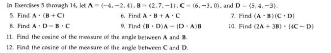 In Exercises 5 through 14, let A = (-4, -2, 4), B = (2,7, -1), C= (6, -3, 0), and D = (5, 4,-3).
6. Find A · B+A.C
9. Find (B D)A - (D · A)B
5. Find A· (B+ C)
8. Find A · D-B c
7. Find (A · B)(C D)
10. Find (2A + 3B) • (4C - D)
11. Find the cosine of the measure of the angle between A and B.
12. Find the cosine of the measure of the angle between C and D.
