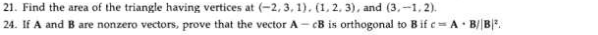 21. Find the area of the triangle having vertices at (-2, 3, 1). (1, 2, 3), and (3,-1, 2).
24. If A and B are nonzero vectors, prove that the vector A- CB is orthogonal to Bif c= A· B/B.
