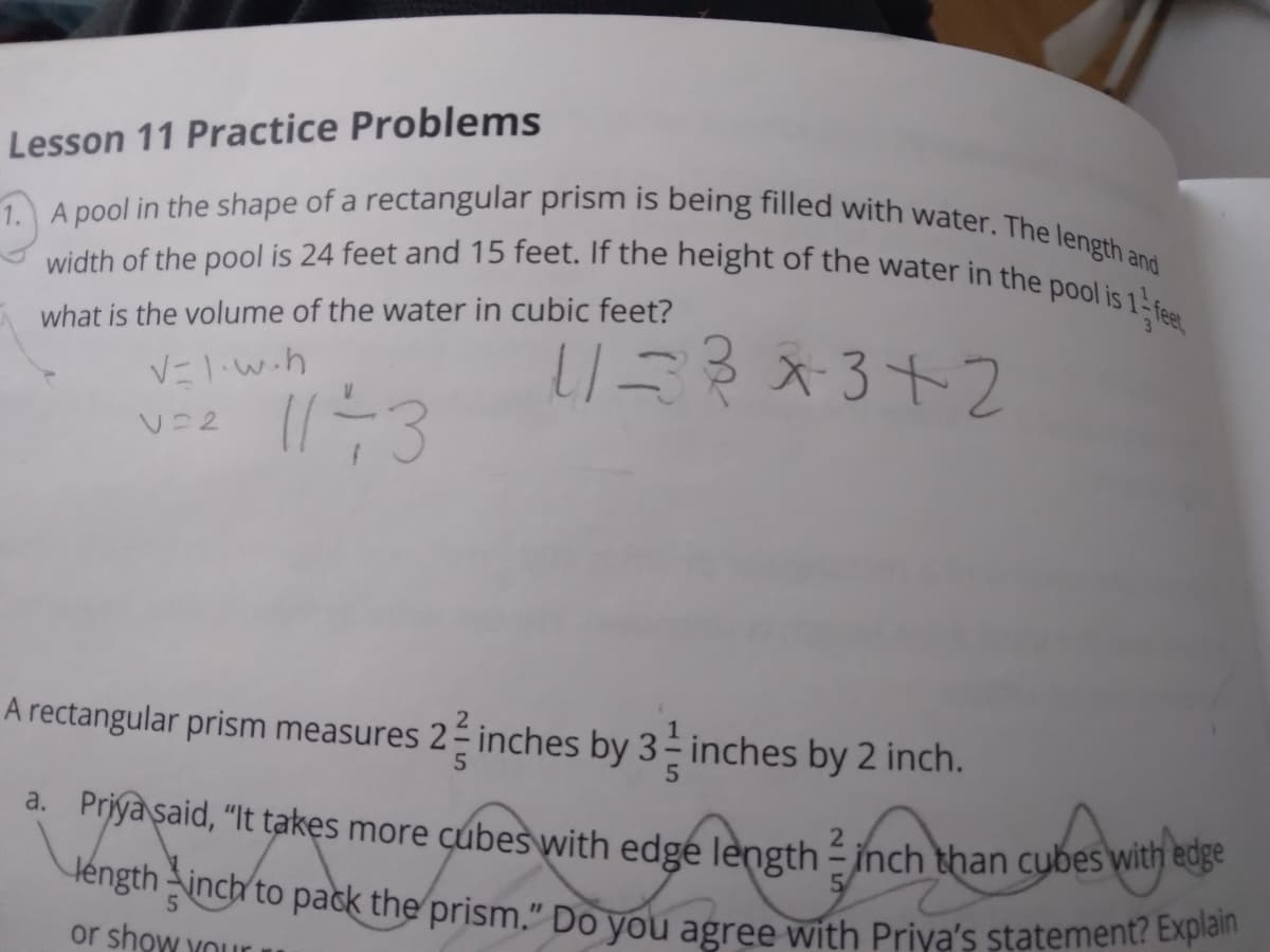 1. A pool in the shape of a rectangular prism is being filled with water. The length and
width of the pool is 24 feet and 15 feet. If the height of the water in the pool is 1
léngthinch to pack the prism." Do you agree with Priya's statement? Explain
Lesson 11 Practice Problems
what is the volume of the water in cubic feet?
リ川が×3+2
V=1.w.h
Vニ2
A rectangular prism measures 2 inches by
3 inches by 2 inch.
a. Priya said, "It takes more cubes with edge length - inch than cubes with eue
or show Your
