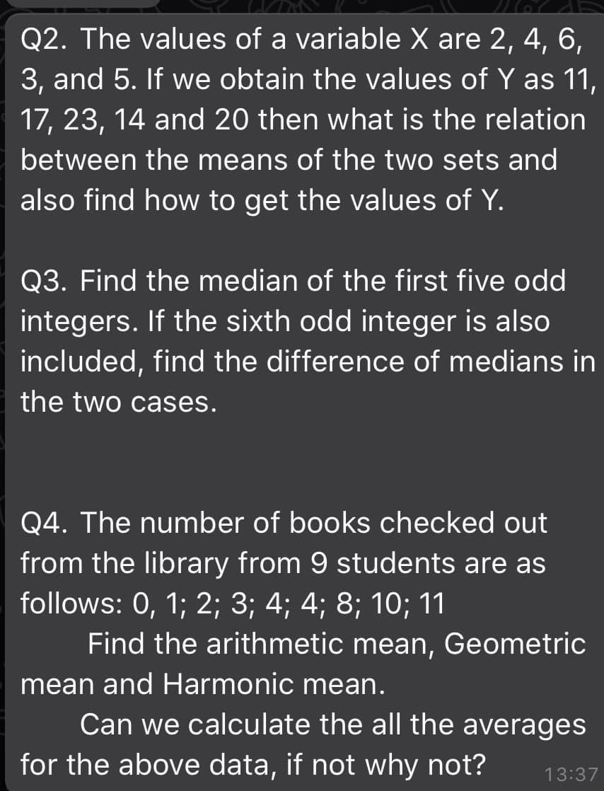 Q2. The values of a variable X are 2, 4, 6,
3, and 5. If we obtain the values of Y as 11,
17, 23, 14 and 20 then what is the relation
between the means of the two sets and
also find how to get the values of Y.
Q3. Find the median of the first five odd
integers. If the sixth odd integer is also
included, find the difference of medians in
the two cases.
Q4. The number of books checked out
from the library from 9 students are as
follows: 0, 1; 2; 3; 4; 4; 8; 10; 11
Find the arithmetic mean, Geometric
mean and Harmonic mean.
Can we calculate the all the averages
for the above data, if not why not?
13:37
