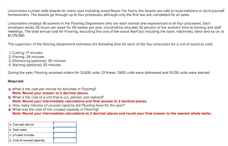 Lincolnshire Lumber sells boards for many uses including wood floors. For floors, the boards are sold to local installers or do-it-yourself
homeowners. The boards go through up to four processes, although only the first two are completed for all sales.
Lincolnshire employs 16 workers in the Flooring Department who are each trained and experienced in all four processes. Each
employee works 35 hours per week for 50 weeks per year. Lincolnshire allocates 10 percent of the workers' time to training and staff
meetings, The total annual cost for Flooring, excluding the cost of the wood itself but including the tools, machinery, labor and so on, is
$1,179,360.
The supervisor of the flooring department estimates the following time for each of the four processes for a unit of wood as sold:
1. Cutting: 17 minutes
2. Planing: 24 minutes
3. Distressing (optional): 30 minutes
4. Staining (optional): 33 minutes
During the year, Flooring received orders for 12,600 units. Of these, 7,600 units were distressed and 10,100 units were stained.
Required:
a. What is the cost per minute for activities in Flooring?
Note: Round your answer to 2 decimal places.
b. What is the cost of a unit that is cut, planed, and stained?
Note: Round your intermediate calculations and final answer to 2 decimal places.
c. How many minutes of unused capacity did Flooring have for the year?
d. What was the cost of the unused capacity in Flooring?
Note: Round your intermediate calculations to 2 decimal places and round your final answer to the nearest whole dollar.
a. Cost per minute
b. Total costs
c. Unused minutes
d. Cost of unused capacity