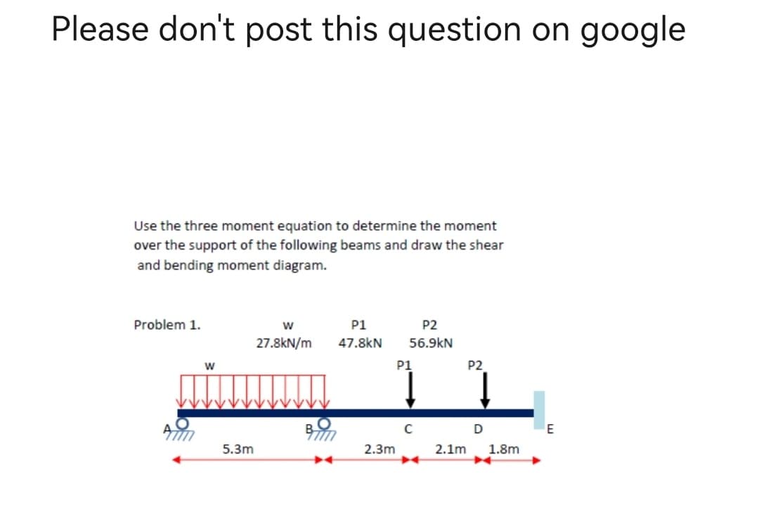 Please don't post this question on google
Use the three moment equation to determine the moment
over the support of the following beams and draw the shear
and bending moment diagram.
Problem 1.
W
P1
P2
56.9KN
27.8kN/m 47.8kN
BTM
Alim
W
5.3m
2.3m
P1
C
2.1m
P2
D
1.8m
E