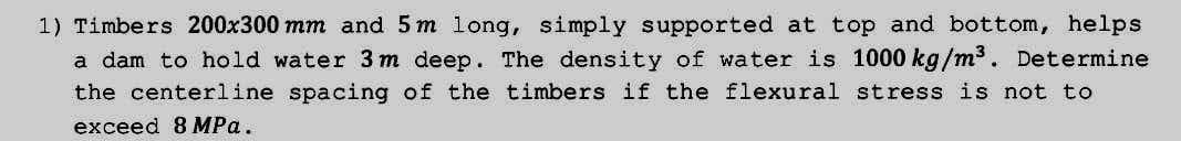 1) Timbers 200x300 mm and 5 m long, simply supported at top and bottom, helps
a dam to hold water 3m deep. The density of water is 1000 kg/m³. Determine
the centerline spacing of the timbers if the flexural stress is not to
exceed 8 MPa.