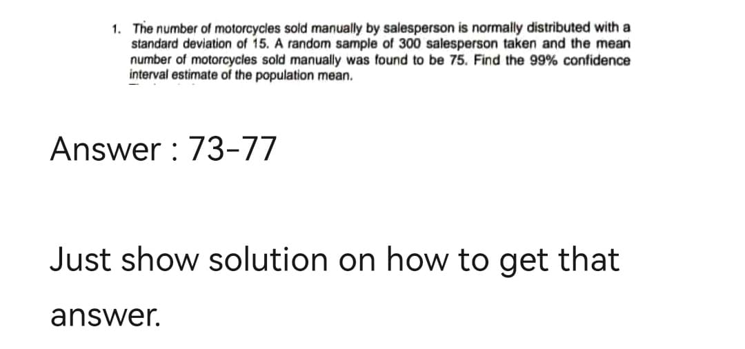 1. The number of motorcycles sold manually by salesperson is normally distributed with a
standard deviation of 15. A random sample of 300 salesperson taken and the mean
number of motorcycles sold manually was found to be 75. Find the 99% confidence
interval estimate of the population mean.
Answer: 73-77
Just show solution on how to get that
answer.