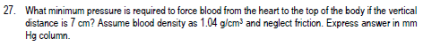 27. What minimum pressure is required to force blood from the heart to the top of the body if the vertical
distance is 7 cm? Assume blood density as 1.04 g/cm and neglect friction. Express answer in mm
Hg column.
