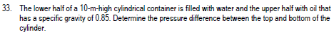 33. The lower half of a 10-m-high cylindrical container is filled with water and the upper half with oil that
has a specific gravity of 0.85. Determine the pressure difference between the top and bottom of the
cylinder.
