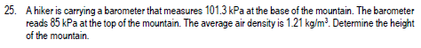 25. A hiker is carrying a barometer that measures 101.3 kPa at the base of the mountain. The barometer
reads 85 kPa at the top of the mountain. The average air density is 1.21 kg/m³. Determine the height
of the mountain.
