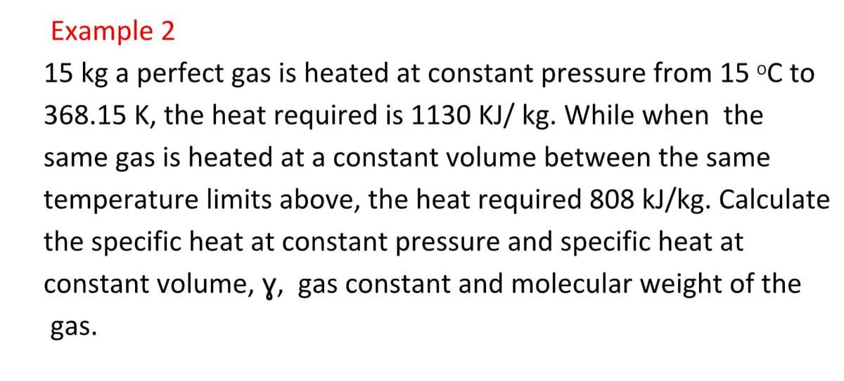 Example 2
15 kg a perfect gas is heated at constant pressure from 15 °C to
368.15 K, the heat required is 1130 KJ/ kg. While when the
same gas is heated at a constant volume between the same
temperature limits above, the heat required 808 kJ/kg. Calculate
the specific heat at constant pressure and specific heat at
constant volume, y, gas constant and molecular weight of the
gas.
