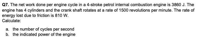 Q7. The net work done per engine cycle in a 4-stroke petrol internal combustion engine is 3860 J. The
engine has 4 cylinders and the crank shaft rotates at a rate of 1500 revolutions per minute. The rate of
energy lost due to friction is 810 W.
Calculate:
a. the number of cycles per second
b. the indicated power of the engine
