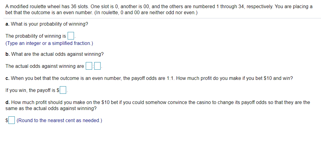 A modified roulette wheel has 36 slots. One slot is 0, another is 00, and the others are numbered 1 through 34, respectively. You are placing a
bet that the outcome is an even number. (In roulette, 0 and 00 are neither odd nor even.)
a. What is your probability of winning?
The probability of winning is
(Type an integer or a simplified fraction.)
b. What are the actual odds against winning?
The actual odds against winning are
c. When you bet that the outcome is an even number, the payoff odds are 1:1. How much profit do you make if you bet $10 and win?
If you win, the payoff is $
d. How much profit should you make on the $10 bet if you could somehow convince the casino to change its payoff odds so that they are the
same as the actual odds against winning?
$4
(Round to the nearest cent as needed.)
