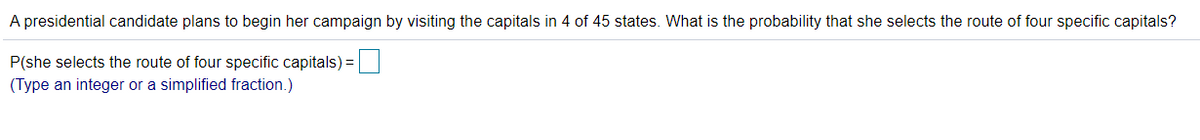 A presidential candidate plans to begin her campaign by visiting the capitals in 4 of 45 states. What is the probability that she selects the route of four specific capitals?
P(she selects the route of four specific capitals)=
(Type an integer or a simplified fraction.)
