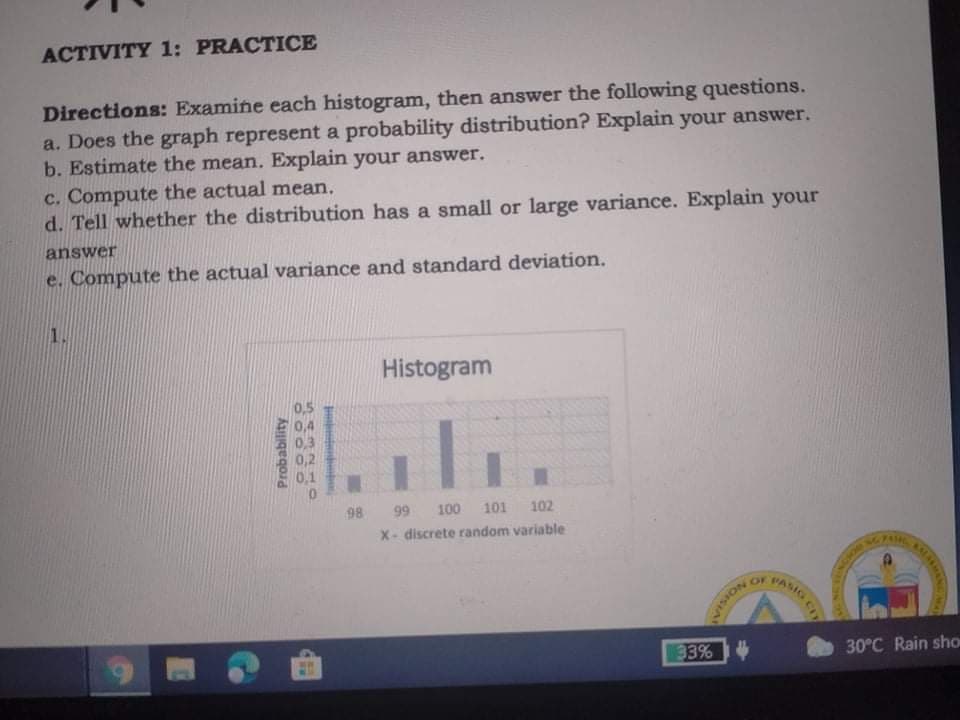 ACTIVITY 1: PRACTICE
Directions: Examine each histogram, then answer the following questions.
a. Does the graph represent a probability distribution? Explain your answer.
b. Estimate the mean. Explain your answer.
c. Compute the actual mean.
d. Tell whether the distribution has a small or large variance. Explain your
answer
e. Compute the actual variance and standard deviation.
1.
Histogram
国li
0,5
0,4
0,3
0,2
0,1
98 99 100 101 102
X- discrete random variable
OF
PASIG
33%
30°C Rain sho
NOISIAN
