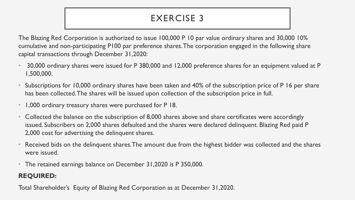 EXERCISE 3
The Blazing Red Corporation is authorized to issue 100,000 P 10 par value ordinary shares and 30,000 10%
cumulative and non-participating PI00 par preference shares. The corporation engaged in the following share
capital transactions through December 31,2020:
30,000 ordinary shares were issued for P 380,000 and 12,000 preference shares for an equipment valued at P
1,500,000.
Subscriptions for 10,000 ordinary shares have been taken and 40% of the subscription price of P 16 per share
has been collected. The shares will be issued upon collection of the subscription price in full.
• 1,000 ordinary treasury shares were purchased for P 18.
Collected the balance on the subscription of 8,000 shares above and share certificates were accordingly
issued. Subscribers on 2,000 shares defaulted and the shares were declared delinquent. Blazing Red paid P
2,000 cost for advertising the delinquent shares.
Received bids on the delinquent shares. The amount due from the highest bidder was collected and the shares
were issued.
• The retained earnings balance on December 31,2020 is P 350,000.
REQUIRED:
Total Shareholder's Equity of Blazing Red Corporation as at December 31,2020.
