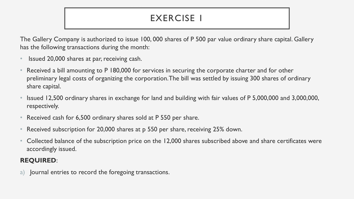 EXERCISE I
The Gallery Company is authorized to issue 100, 000 shares of P 500 par value ordinary share capital. Gallery
has the following transactions during the month:
Issued 20,000 shares at par, receiving cash.
Received a bill amounting to P 180,000 for services in securing the corporate charter and for other
preliminary legal costs of organizing the corporation. The bill was settled by issuing 300 shares of ordinary
share capital.
Issued 12,500 ordinary shares in exchange for land and building with fair values of P 5,000,000 and 3,000,000,
respectively.
• Received cash for 6,500 ordinary shares sold at P 550 per share.
• Received subscription for 20,000 shares at p 550 per share, receiving 25% down.
Collected balance of the subscription price on the 12,000 shares subscribed above and share certificates were
accordingly issued.
REQUIRED:
a) Journal entries to record the foregoing transactions.
