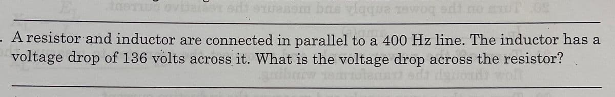 woq edt m
bomer enbbA ng mereme spe LeeremAe Cm.tep
A resistor and inductor are connected in parallel to a 400 Hz line. The inductor has a
voltage drop of 136 volts across it. What is the voltage drop across the resistor?
