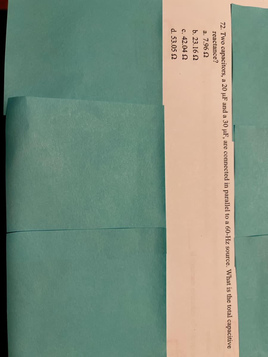 72. Two capacitors, a 20 µF and a 30 µF, are connected in parallel to a 60-Hz source. What is the total capacitive
reactance?
a. 7.96 N
b. 23.16 N
c. 42.04 N
d. 53.05 N
