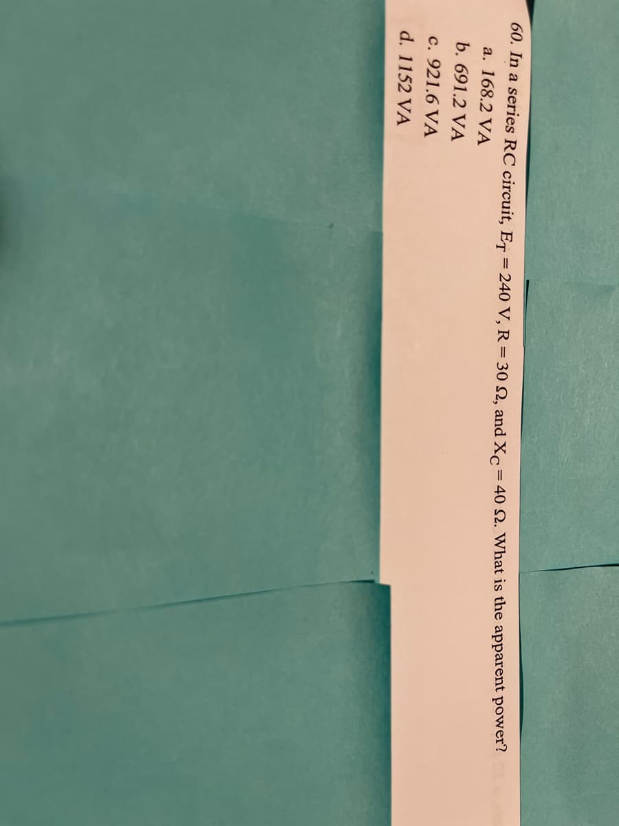 60. In a series RC circuit, ET = 240 V, R=30 N, and Xc
= 40 N. What is the apparent power?
a. 168.2 VA
b. 691.2 VÀ
c. 921.6 VA
d. 1152 VA
