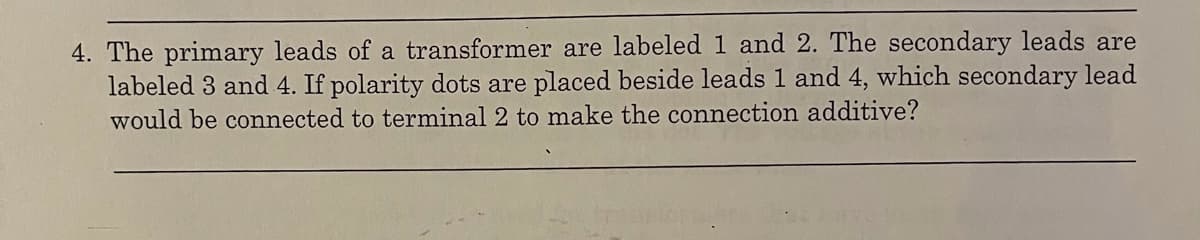 4. The primary leads of a transformer are labeled 1 and 2. The secondary leads are
labeled 3 and 4. If polarity dots are placed beside leads 1 and 4, which secondary lead
would be connected to terminal 2 to make the connection additive?
