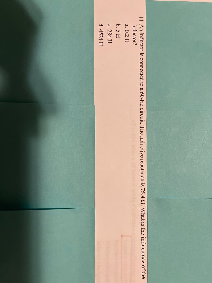 11. An inductor is connected to a 60-Hz circuit. The inductive reactance is 75.4 2. What is the inductance of the
inductor?
a. 0.2 H
b. 5 H
c. 284 H
d. 4524 H
