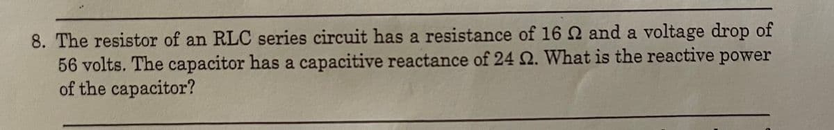 8. The resistor of an RLC series circuit has a resistance of 16 2 and a voltage drop of
56 volts. The capacitor has a capacitive reactance of 24 2. What is the reactive power
of the capacitor?
