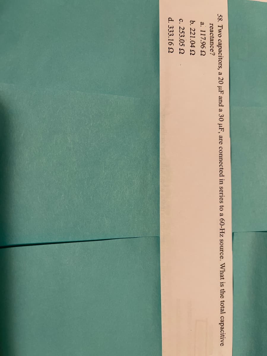 58. Two capacitors, a 20 µF and a 30 µF, are connected in series to a 60-Hz source. What is the total capacitive
reactance?
a. 117.96 N
b. 221.04 N
c. 253.05 N
d. 333.16 N
