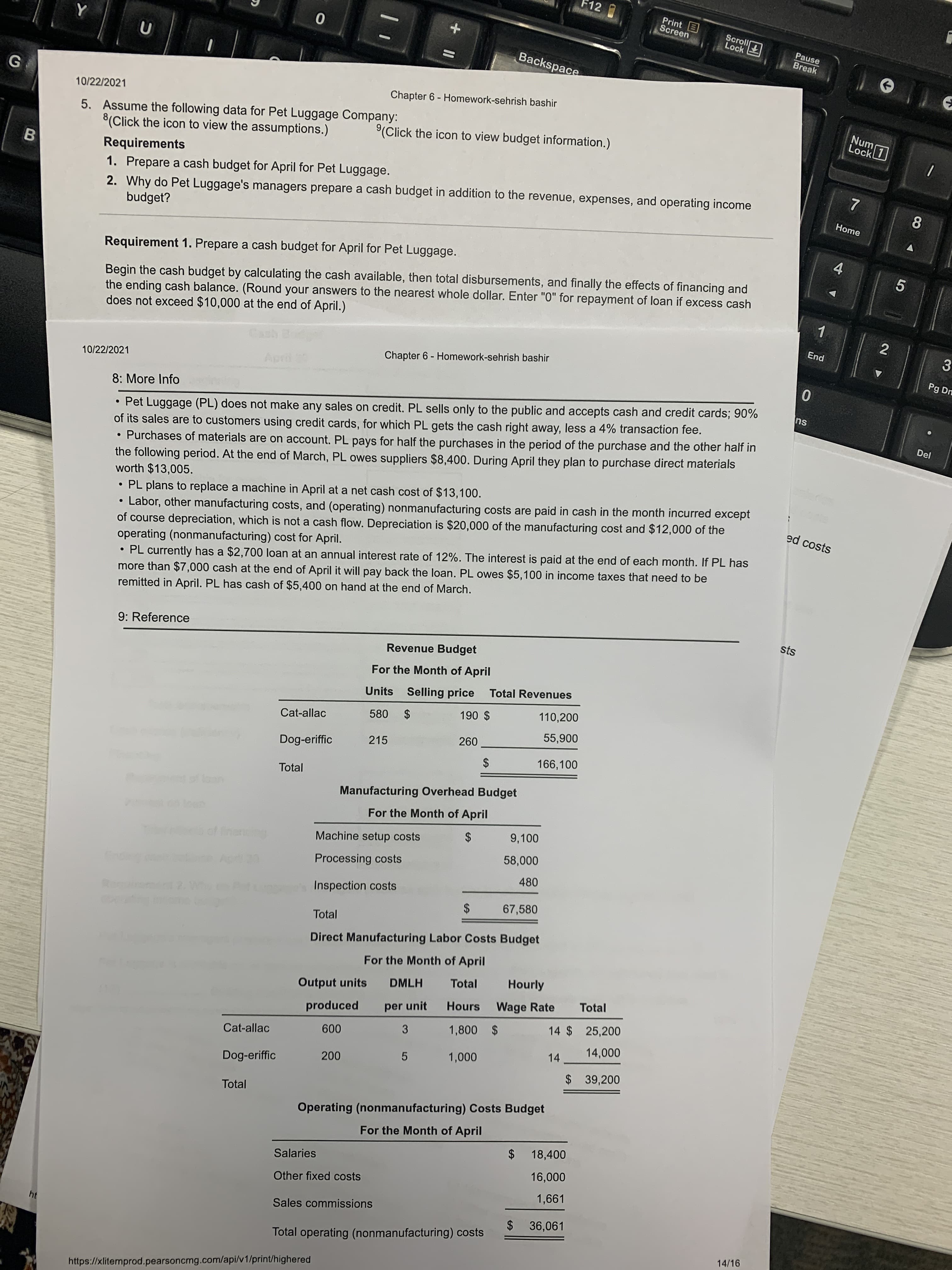 +II
12
Print E
Screen
Lock
Pause
Break
Backspace
10/22/2021
Chapter 6 - Homework-sehrish bashir
5. Assume the following data for Pet Luggage Company:
8(Click the icon to view the assumptions.)
Nun
(Click the icon to view budget information.)
Requirements
B.
1. Prepare a cash budget for April for Pet Luggage.
2. Why do Pet Luggage's managers prepare a cash budget in addition to the revenue, expenses, and operating income
budget?
Home
8.
Requirement 1. Prepare a cash budget for April for Pet Luggage.
4.
Begin the cash budget by calculating the cash available, then total disbursements, and finally the effects of financing and
the ending cash balance. (Round your answers to the nearest whole dollar. Enter "0" for repayment of loan if excess cash
does not exceed $10,000 at the end of April.)
5.
1.
End
3.
Pg Dn
Chapter 6 - Homework-sehrish bashir
10/22/2021
8: More Info
• Pet Luggage (PL) does not make any sales on credit. PL sells only to the public and accepts cash and credit cards; 90%
of its sales are to customers using credit cards, for which PL gets the cash right away, less a 4% transaction fee.
• Purchases of materials are on account. PL pays for half the purchases in the period of the purchase and the other half in
the following period. At the end of March, PL owes suppliers $8,400. During April they plan to purchase direct materials
worth $13,005.
su
Del
PL plans to replace a machine in April at a net cash cost of $13,100.
• Labor, other manufacturing costs, and (operating) nonmanufacturing costs are paid in cash in the month incurred except
of course depreciation, which is not a cash flow. Depreciation is $20,000 of the manufacturing cost and $12,000 of the
operating (nonmanufacturing) cost for April.
PL currently has a $2,700 loan at an annual interest rate of 12%. The interest is paid at the end of each month. If PL has
more than $7,000 cash at the end of April it will pay back the loan. PL owes $5,100 in income taxes that need to be
remitted in April. PL has cash of $5,400 on hand at the end of March.
ed costs
9: Reference
sts
Revenue Budget
For the Month of April
Units Selling price Total Revenues
110,200
Cat-allac
580 $
$ 06
215
006s
Dog-eriffic
166,100
Total
$
flon
Manufacturing Overhead Budget
For the Month of April
9,100
Machine setup costs
2$
Processing costs
480
Inspection costs
67,580
Total
$4
Direct Manufacturing Labor Costs Budget
For the Month of April
Total
Hourly
DMLH
Output units
Total
Hours Wage Rate
produced
per unit
14 $ 25,200
3
Cat-allac
$ 10.0.0 S
14
5
Dog-eriffic
$ 39,200
Total
Operating (nonmanufacturing) Costs Budget
For the Month of April
$ 18,400
Salaries
000'9L
1,661
Other fixed costs
Sales commissions
ht
$ 36,061
Total operating (nonmanufacturing) costs
14/16
https://xlitemprod.pearsoncmg.com/api/v1/print/highered
