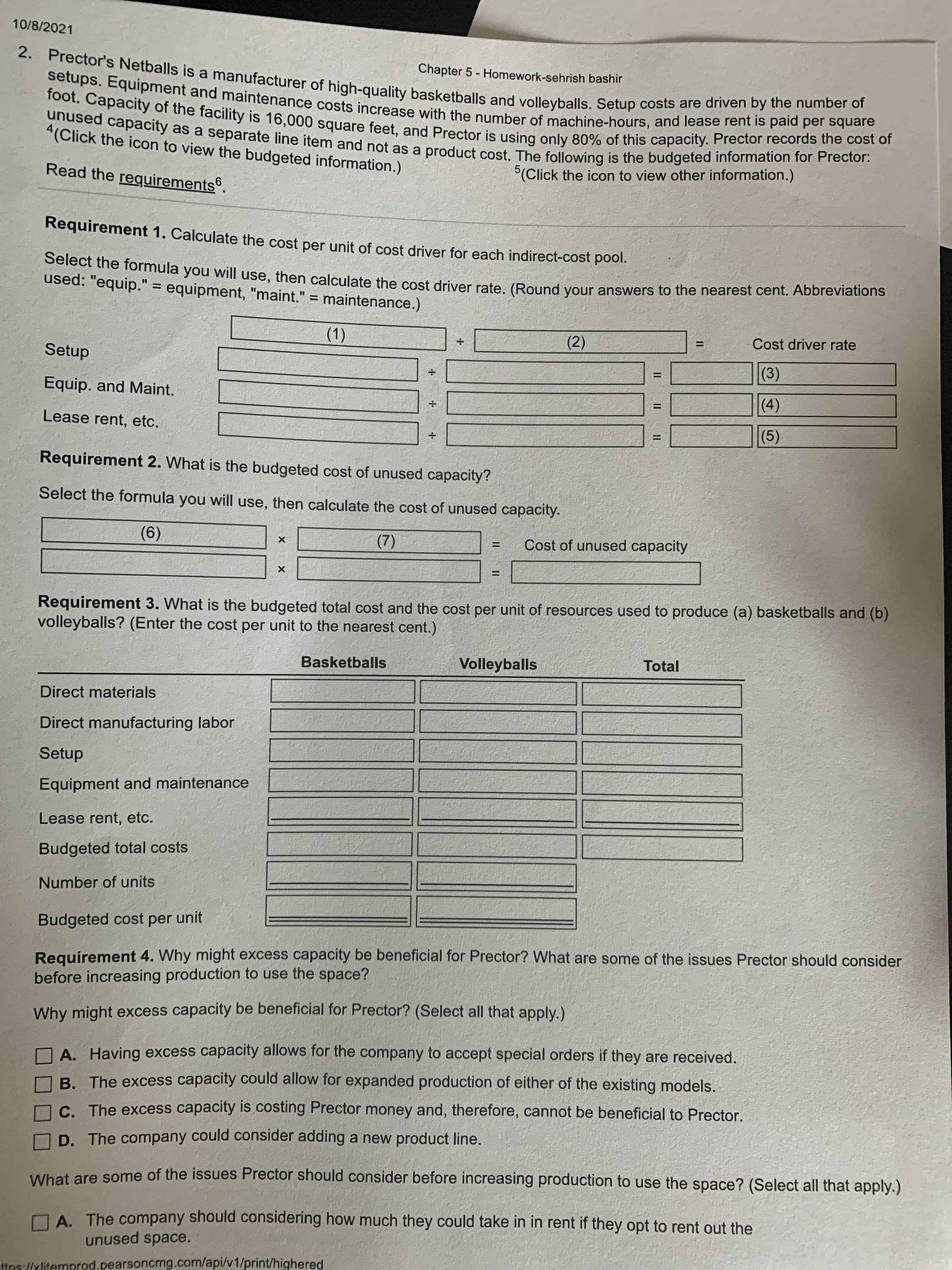 10/8/2021
Chapter 5 - Homework-sehrish bashir
%3D
4(Click the icon to view the budgeted information.)
Read the requirements.
(Click the icon to view other information.)
Requirement 1. Calculate the cost per unit of cost driver for each indirect-cost pool.
used: "equip." = equipment, "maint." = maintenance.)
%3D
%3D
(2)
Cost driver rate
%3D
Setup
(1)
(3)
%3D
Equip. and Maint.
()
(5)
%3D
Lease rent, etc.
%3D
Requirement 2. What is the budgeted cost of unused capacity?
Select the formula you will use, then calculate the cost of unused capacity.
Cost of unused capacity
(9)
(2)
%3D
Requirement 3. What is the budgeted total cost and the cost per unit of resources used to produce (a) basketballs and (b)
volleyballs? (Enter the cost per unit to the nearest cent.)
Basketballs
Volleyballs
Total
Direct materials
Direct manufacturing labor
Setup
Equipment and maintenance
Lease rent, etc.
Budgeted total costs
Number of units
Budgeted cost per unit
Requirement 4. Why might excess capacity be beneficial for Prector? What are some of the issues Prector should consider
before increasing production to use the space?
Why might excess capacity be beneficial for Prector? (Select all that apply.).
A. Having excess capacity allows for the company to accept special orders if they are received.
B. The excess capacity could allow for expanded production of either of the existing models.
C. The excess capacity is costing Prector money and, therefore, cannot be beneficial to Prector.
D. The company could consider adding a new product line.
What are some of the issues Prector should consider before increasing production to use the space? (Select all that apply.)
DA The company should considering how much they could take in in rent if they opt to rent out the
unused space.
ttns://xlitemprod.pearsoncmg.com/api/v1/print/highered
