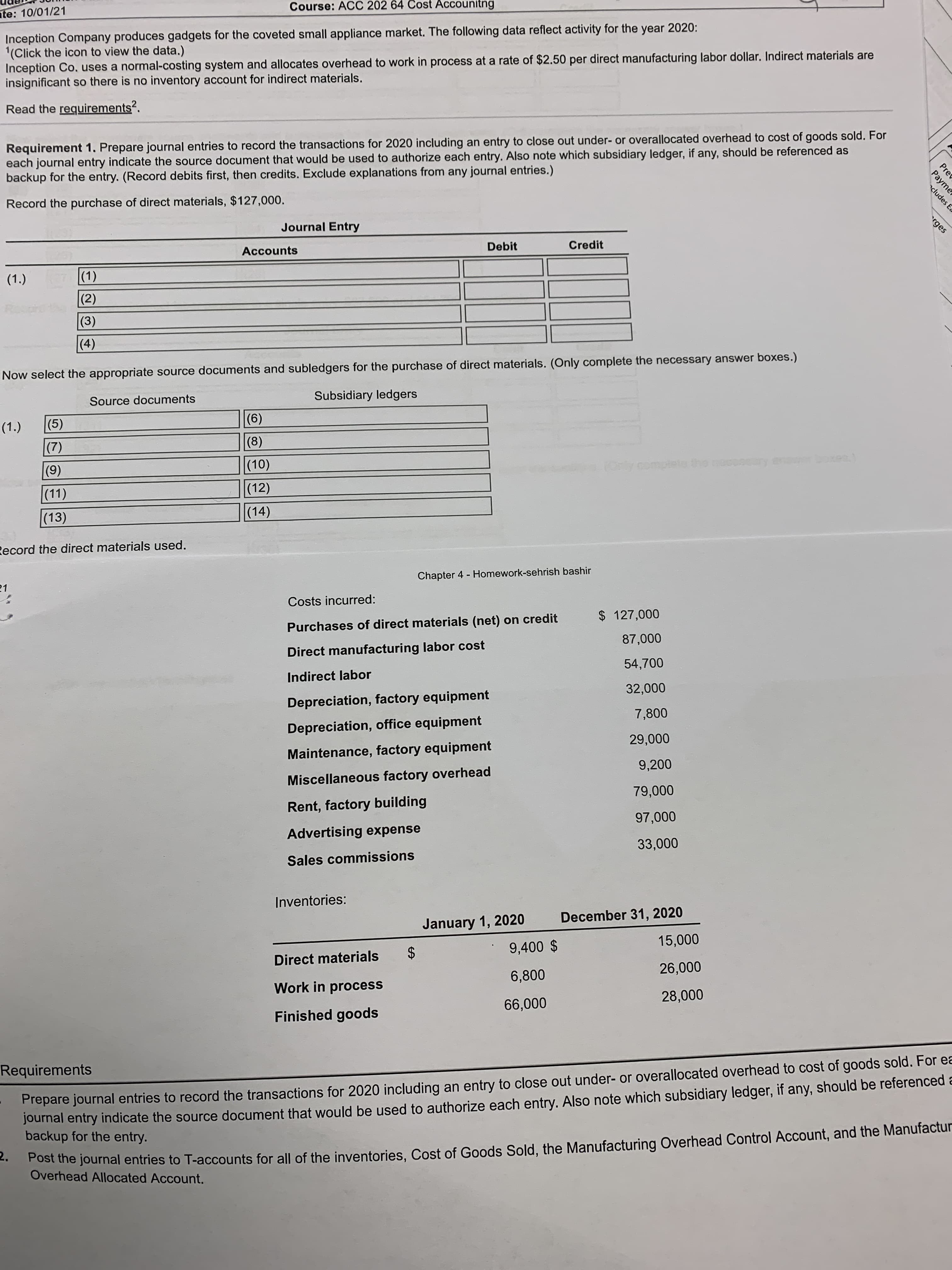 Pre
Payme
cludes E
rges
%24
te: 10/01/21
Course: ACC 202 64 Cost Accounitng
Inception Company produces gadgets for the coveted small appliance market. The following data reflect activity for the year 2020:
1(Click the icon to view the data.)
Inception Co. uses a normal-costing system and allocates overhead to work in process at a rate of $2.50 per direct manufacturing labor dollar. Indirect materials are
insignificant so there is no inventory account for indirect materials.
Read the requirements?.
Requirement 1. Prepare journal entries to record the transactions for 2020 including an entry to close out under- or overallocated overhead to cost of goods sold. For
each journal entry indicate the source document that would be used to authorize each entry. Also note which subsidiary ledger, if any, should be referenced as
backup for the entry. (Record debits first, then credits. Exclude explanations from any journal entries.)
Record the purchase of direct materials, $127,000.
Journal Entry
Accounts
Debit
Credit
(1.)
|(1)
(2)
(3)
()
Now select the appropriate source documents and subledgers for the purchase of direct materials. (Only complete the necessary answer boxes.)
Source documents
Subsidiary ledgers
(9)
(8)
(1.)
(5)
(2)
(6)
(11)
|(12)
(13)
(14)
Record the direct materials used.
21
Chapter 4 Homework-sehrish bashir
Costs incurred:
Purchases of direct materials (net) on credit
$ 127,000
000'
54,700
Direct manufacturing labor cost
Indirect labor
Depreciation, factory equipment
7,800
Depreciation, office equipment
Maintenance, factory equipment
Miscellaneous factory overhead
Rent, factory building
000'6
Advertising expense
Sales commissions
Inventories:
January 1, 2020
December 31, 2020
9,400 $
Direct materials
000
Work in process
000
Finished goods
Requirements
Jourmal entry indicate the source document that would be used to authorize each entry. Also note which subsidiary ledger, if any, should be referenced a
backup for the entry.
Prepare journal entries to record the transactions for 2020 including an entry to close out under- or overallocated overhead to cost of goods sold. For ea
r he journal entries to T-accounts for all of the inventories. Cost of Goods Sold, the Manufacturing Overhead Control Account, and the Manufactur
Overhead Allocated Account.
2.
