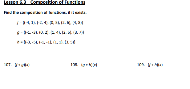 ### Lesson 6.3: Composition of Functions

#### Find the composition of functions, if it exists.

Given:
- Function \( f \): 
  \[
  f = \{(-4, 1), (-2, 4), (0, 5), (2, 6), (4, 8)\}
  \]
- Function \( g \):
  \[
  g = \{(-1, -3), (0, 2), (1, 4), (2, 5), (3, 7)\}
  \]
- Function \( h \):
  \[
  h = \{(-3, -5), (-1, -1), (1, 1), (3, 5)\}
  \]

Exercises:
1. \( 107. \ (f \circ g)(x) \)
2. \( 108. \ (g \circ h)(x) \)
3. \( 109. \ (f \circ h)(x) \)

#### Explanation:

**Composition of Functions:**

- The composition of two functions \( f \) and \( g \), denoted \( (f \circ g)(x) \), is defined as \( f(g(x)) \). This means you first apply \( g \) to \( x \), then apply \( f \) to the result of \( g(x) \).

**Detailed Steps to Solve Compositions:**

1. **Composition \( (f \circ g)(x) \)**:
   - Identify the values of \( g(x) \) for each element in the domain of \( g \).
   - Use the output from \( g(x) \) as the input for \( f \) to find \( f(g(x)) \).

2. **Composition \( (g \circ h)(x) \)**:
   - Identify the values of \( h(x) \) for each element in the domain of \( h \).
   - Use the output from \( h(x) \) as the input for \( g \) to find \( g(h(x)) \).

3. **Composition \( (f \circ h)(x) \)**:
   - Identify the values of \( h(x) \) for each element in the domain of \( h \).
   - Use the output from \( h(x) \) as the input for \( f \) to find \(
