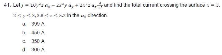 41. Let J = 10y²z a¸ − 2x²y a₂ + 2x²z α₂; and find the total current crossing the surface x = 3,
2 ≤ y ≤ 3,3.8 ≤ z≤ 5.2 in the a direction.
a.
399 A
b.
450 A
c. 350 A
d.
300 A