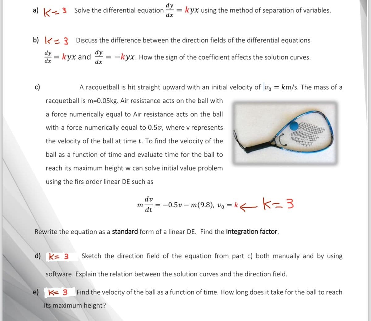 dy
a) K3 Solve the differential equation
= kyx using the method of separation of variables.
dx
b) 3 Discuss the difference between the direction fields of the differential equations
dy=kyx and
dy
dx
=
= -kyx. How the sign of the coefficient affects the solution curves.
A racquetball is hit straight upward with an initial velocity of v₁ = km/s. The mass of a
racquetball is m=0.05kg. Air resistance acts on the ball with
a force numerically equal to Air resistance acts on the ball
with a force numerically equal to 0.5v, where v represents
the velocity of the ball at time t. To find the velocity of the
ball as a function of time and evaluate time for the ball to
reach its maximum height w can solve initial value problem
using the firs order linear DE such as
dv
m
dt
= -0.5vm(9.8), v₁ = k
K=3
Rewrite the equation as a standard form of a linear DE. Find the integration factor.
d) k= 3
e)
Sketch the direction field of the equation from part c) both manually and by using
software. Explain the relation between the solution curves and the direction field.
K= 3
Find the velocity of the ball as a function of time. How long does it take for the ball to reach
its maximum height?