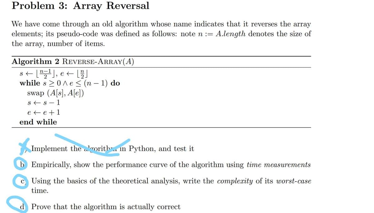 Problem 3: Array Reversal
We have come through an old algorithm whose name indicates that it reverses the array
elements; its pseudo-code was defined as follows: note n := A.length denotes the size of
the array, number of items.
Algorithm 2 REVERSE-ARRAY(A)
s+ [), e +
while s >0 A e < (n – 1) do
swap (A[s], A[e])
s + s – 1
n-
e te+1
end while
Implement the algorith". m Python, and test it
b Empirically, show the performance curve of the algorithm using time measurements
c Using the basics of the theoretical analysis, write the complexity of its worst-case
time.
d Prove that the algorithm is actually correct
