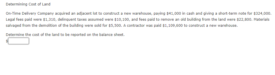 Determining Cost of Land
On-Time Delivery Company acquired an adjacent lot to construct a new warehouse, paying $41,000 in cash and giving a short-term note for $324,000.
Legal fees paid were $1,310, delinquent taxes assumed were $10,100, and fees paid to remove an old building from the land were $22,800. Materials
salvaged from the demolition of the building were sold for $5,500. A contractor was paid $1,109,600 to construct a new warehouse.
Determine the cost of the land to be reported on the balance sheet.
