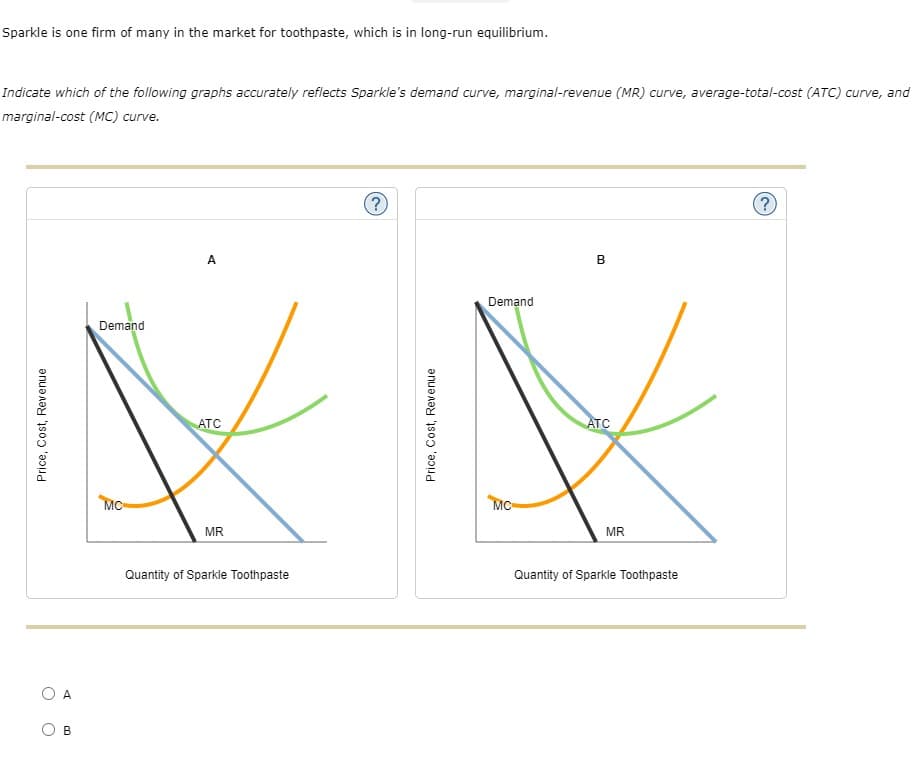 Sparkle is one firm of many in the market for toothpaste, which is in long-run equilibrium.
Indicate which of the following graphs accurately reflects Sparkle's demand curve, marginal-revenue (MR) curve, average-total-cost (ATC) curve, and
marginal-cost (MC) curve.
(?)
?)
A
B
Demand
Demand
ATC
ATC
MC-
MC-
MR
MR
Quantity of Sparkle Toothpaste
Quantity of Sparkle Toothpaste
A
B
Price, Cost, Revenue
Price, Cost, Revenue
