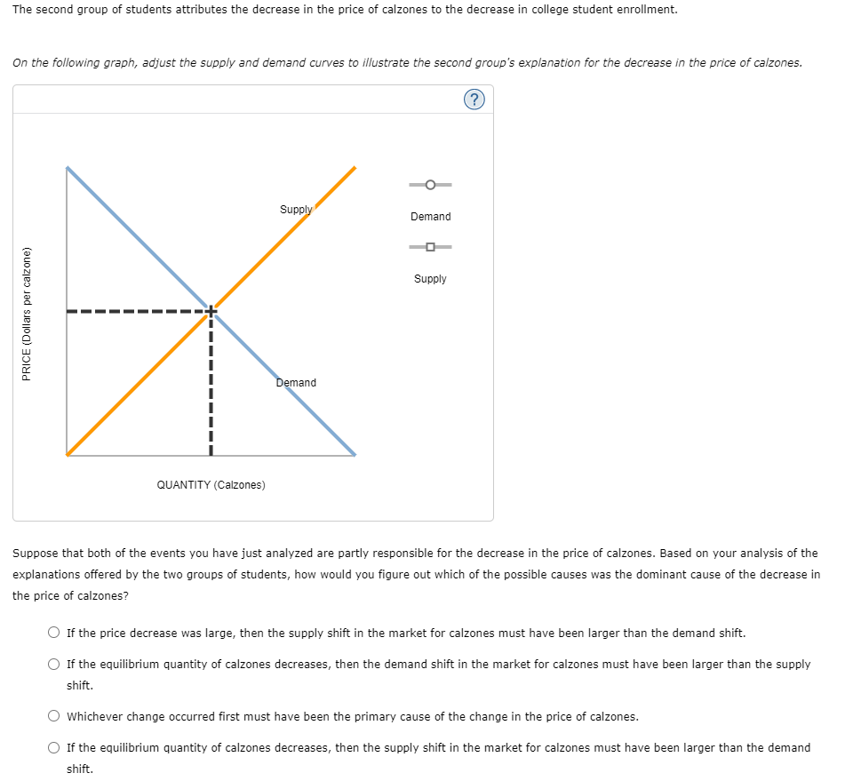 The second group of students attributes the decrease in the price of calzones to the decrease in college student enrollment.
On the following graph, adjust the supply and demand curves to illustrate the second group's explanation for the decrease in the price of calzones.
Supply
Demand
Supply
Demand
QUANTITY (Calzones)
Suppose that both of the events you have just analyzed are partly responsible for the decrease in the price of calzones. Based on your analysis of the
explanations offered by the two groups of students, how would you figure out which of the possible causes was the dominant cause of the decrease in
the price of calzones?
O If the price decrease was large, then the supply shift in the market for calzones must have been larger than the demand shift.
O If the equilibrium quantity of calzones decreases, then the demand shift in the market for calzones must have been larger than the supply
shift.
O Whichever change occurred first must have been the primary cause of the change in the price of calzones.
O If the equilibrium quantity of calzones decreases, then the supply shift in the market for calzones must have been larger than the demand
shift.
PRICE (Dollars per calzone)
