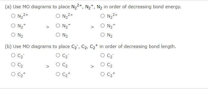 (a) Use MO diagrams to place N2²+, N2+, N2 in order of decreasing bond energy.
O N, 2+
O N,2+
O N,2+
O N2+
O N2*
O N2+
>
O N2
O N2
O N2
(b) Use MO diagrams to place C2, C2, C2+ in order of decreasing bond length.
C2
O C2
C2
C2
C2
O C2
>
O C2+
O C2+
