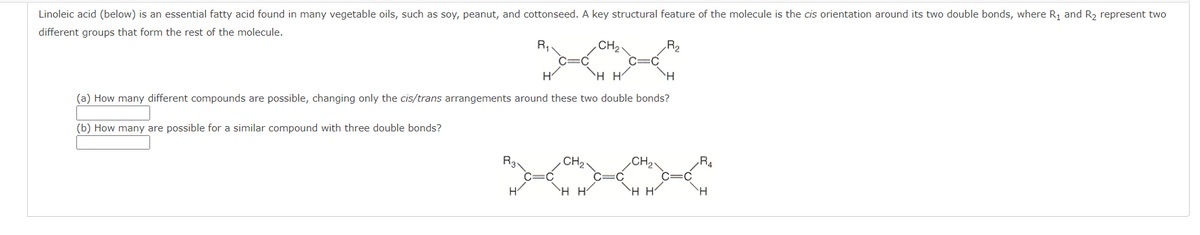 Linoleic acid (below) is an essential fatty acid found in many vegetable oils, such as soy, peanut, and cottonseed. A key structural feature of the molecule is the cis orientation around its two double bonds, where R1 and R2 represent two
different groups that form the rest of the molecule.
R,
CH2
`H H'
(a) How many different compounds are possible, changing only the cis/trans arrangements around these two double bonds?
(b) How many are possible for a similar compound with three double bonds?
R3.
.CH2
R4
`H H
`H H'
