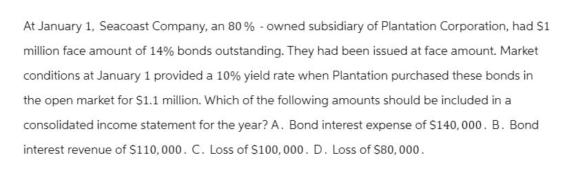 At January 1, Seacoast Company, an 80% - owned subsidiary of Plantation Corporation, had $1
million face amount of 14% bonds outstanding. They had been issued at face amount. Market
conditions at January 1 provided a 10% yield rate when Plantation purchased these bonds in
the open market for $1.1 million. Which of the following amounts should be included in a
consolidated income statement for the year? A. Bond interest expense of $140,000. B. Bond
interest revenue of $110,000. C. Loss of $100,000. D. Loss of $80,000.