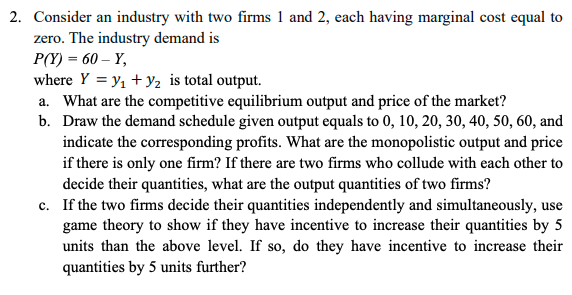 2. Consider an industry with two firms 1 and 2, each having marginal cost equal to
zero. The industry demand is
P(Y) = 60 – Y,
where Y = y, + y2 is total output.
a. What are the competitive equilibrium output and price of the market?
b. Draw the demand schedule given output equals to 0, 10, 20, 30, 40, 50, 60, and
indicate the corresponding profits. What are the monopolistic output and price
if there is only one firm? If there are two firms who collude with each other to
decide their quantities, what are the output quantities of two firms?
c. If the two firms decide their quantities independently and simultaneously, use
game theory to show if they have incentive to increase their quantities by 5
units than the above level. If so, do they have incentive to increase their
quantities by 5 units further?
