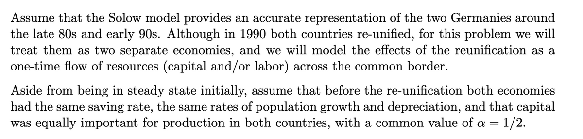 Assume that the Solow model provides an accurate representation of the two Germanies around
the late 80s and early 90s. Although in 1990 both countries re-unified, for this problem we will
treat them as two separate economies, and we will model the effects of the reunification as a
one-time flow of resources (capital and/or labor) across the common border.
Aside from being in steady state initially, assume that before the re-unification both economies
had the same saving rate, the same rates of population growth and depreciation, and that capital
was equally important for production in both countries, with a common value of a = 1/2.
